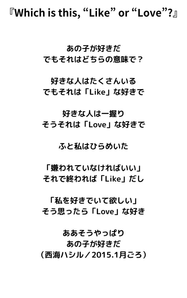 『Which is this, “Like” or “Love”?』
あの子が好きだ
でもそれはどちらの意味で？

好きな人はたくさんいる
でもそれは「Like」な好きで

好きな人は一握り
そうそれは「Love」な好きで

ふと私はひらめいた

「嫌われていなければいい」
それで終われば「Like」だし

「私を好きでいて欲しい」
そう思ったら「Love」な好き

ああそうやっぱり
あの子が好きだ
（西海ハシル／2015.1月ごろ）