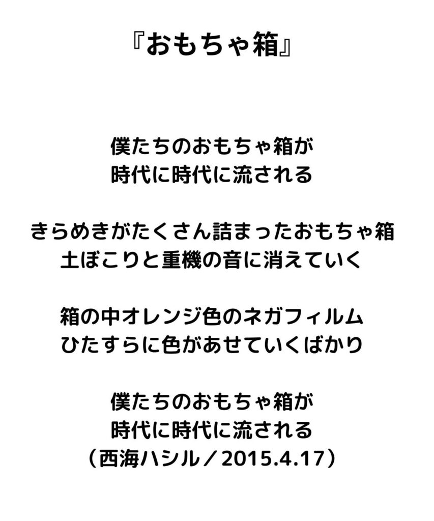 『おもちゃ箱』
僕たちのおもちゃ箱が
時代に時代に流される

きらめきがたくさん詰まったおもちゃ箱
土ぼこりと重機の音に消えていく

箱の中オレンジ色のネガフィルム
ひたすらに色があせていくばかり

僕たちのおもちゃ箱が
時代に時代に流される
（西海ハシル／2015.4.17）