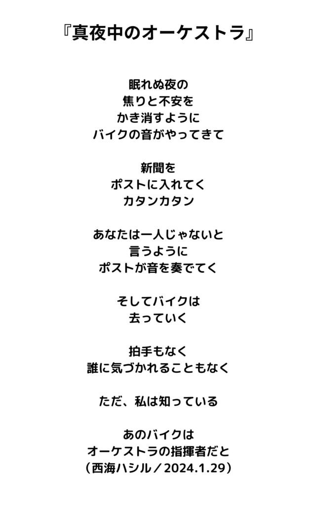 真夜中のオーケストラ

眠れぬ夜の
焦りと不安を
かき消すように
バイクの音がやってきて

新聞を
ポストに入れてく
カタンカタン

あなたは一人じゃないと
言うように
ポストが音を奏でてく

そしてバイクは
去っていく

拍手もなく
誰に気づかれることもなく

ただ、私は知っている

あのバイクは
オーケストラの指揮者だと
（西海ハシル／2024.1.29）