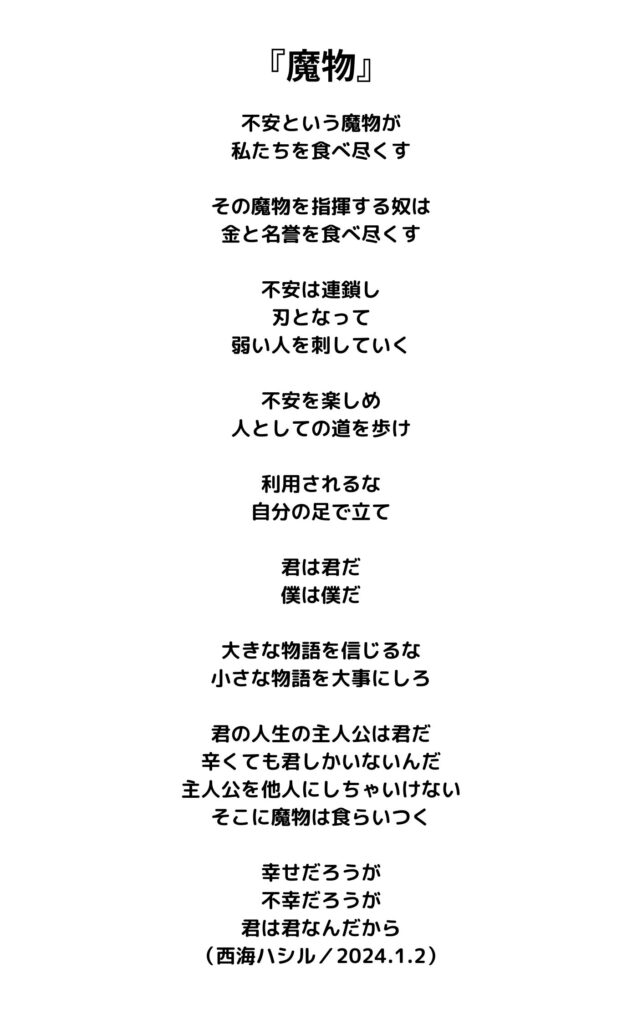 魔物
不安という魔物が
私たちを食べ尽くす

その魔物を指揮する奴は
金と名誉を食べ尽くす

不安は連鎖し
刃となって
弱い人を刺していく

不安を楽しめ
人としての道を歩け

利用されるな
自分の足で立て

君は君だ
僕は僕だ

大きな物語を信じるな
小さな物語を大事にしろ

君の人生の主人公は君だ
辛くても君しかいないんだ
主人公を他人にしちゃいけない
そこに魔物は食らいつく

幸せだろうが
不幸だろうが
君は君なんだから