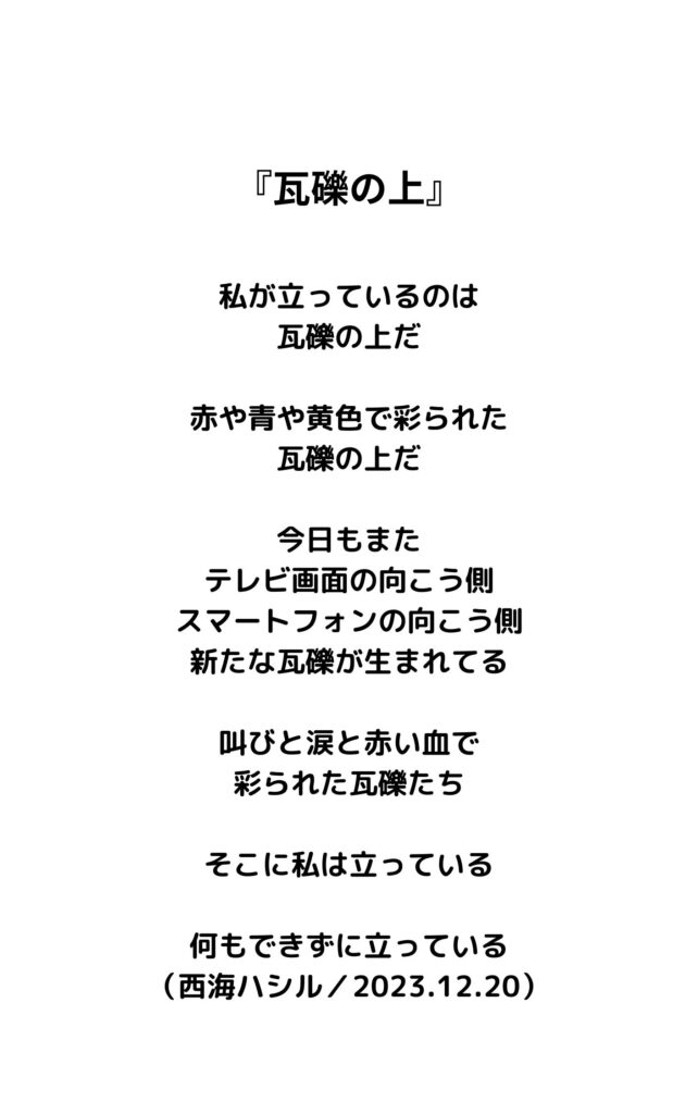 瓦礫の上

私が立っているのは
瓦礫の上だ
赤や青や黄色で彩られた
瓦礫の上だ
今日もまた
テレビ画面の向こう側
スマートフォンの向こう側
新たな瓦礫が生まれてる
叫びと涙と赤い血で
彩られた瓦礫たち
そこに私は立っている
何もできずに立っている