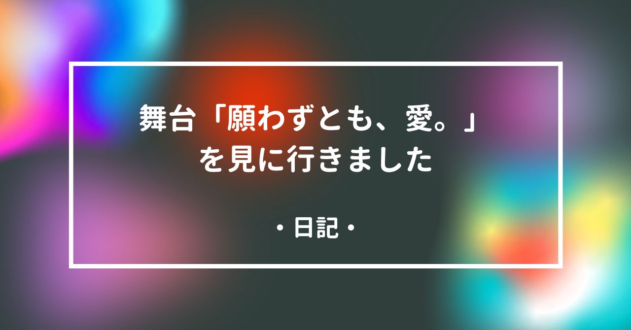 舞台「願わずとも、愛。」を見に行きました