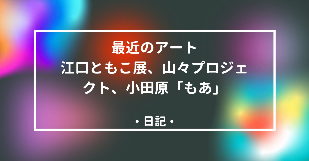 最近のアート–江口ともこ展・山々プロジェクト・小田原もあ展